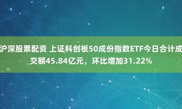 沪深股票配资 上证科创板50成份指数ETF今日合计成交额45.84亿元，环比增加31.22%