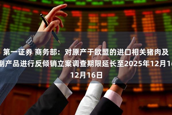 第一证券 商务部：对原产于欧盟的进口相关猪肉及猪副产品进行反倾销立案调查期限延长至2025年12月16日