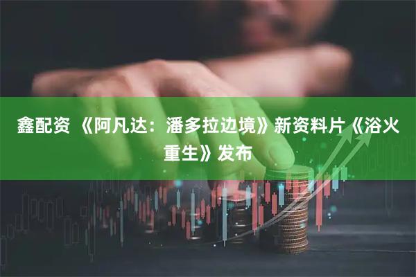鑫配资 《阿凡达：潘多拉边境》新资料片《浴火重生》发布
