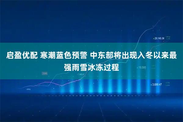 启盈优配 寒潮蓝色预警 中东部将出现入冬以来最强雨雪冰冻过程