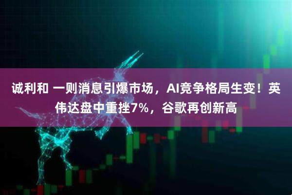 诚利和 一则消息引爆市场，AI竞争格局生变！英伟达盘中重挫7%，谷歌再创新高