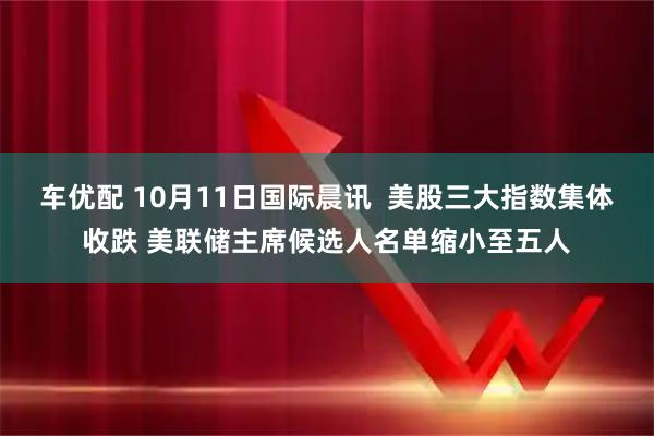 车优配 10月11日国际晨讯  美股三大指数集体收跌 美联储主席候选人名单缩小至五人