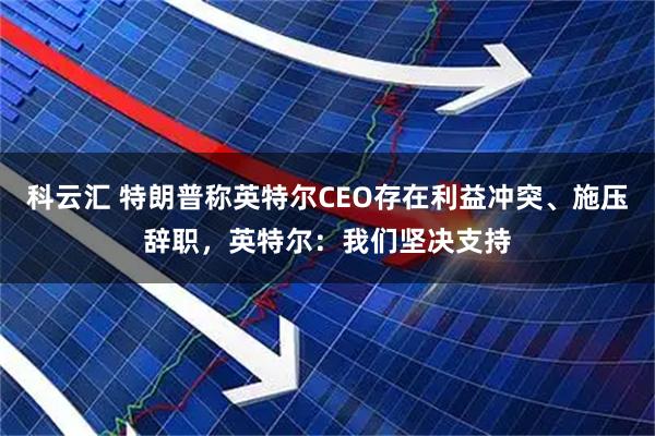 科云汇 特朗普称英特尔CEO存在利益冲突、施压辞职，英特尔：我们坚决支持