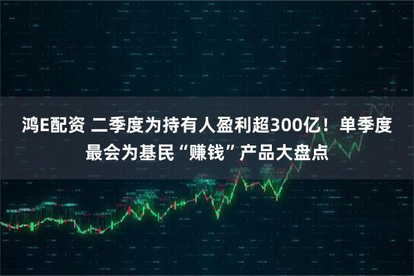鸿E配资 二季度为持有人盈利超300亿！单季度最会为基民“赚钱”产品大盘点