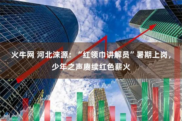 火牛网 河北涞源：“红领巾讲解员”暑期上岗，少年之声赓续红色薪火