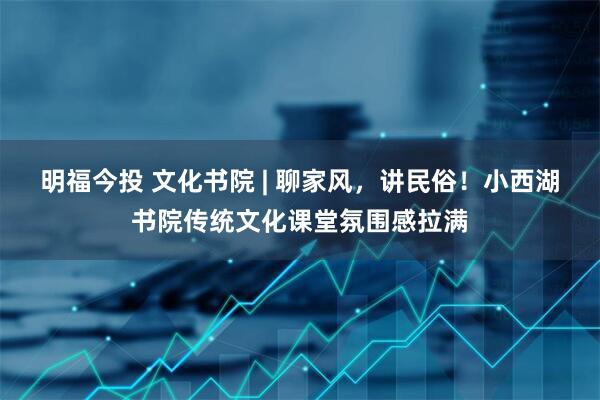 明福今投 文化书院 | 聊家风，讲民俗！小西湖书院传统文化课堂氛围感拉满